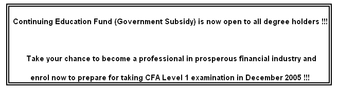 文本框: Continuing Education Fund (Government Subsidy) is now open to all degree holders !!!
Take your chance to become a professional in prosperous financial industry and
enrol now to prepare for taking CFA Level 1 examination in December 2005 !!!